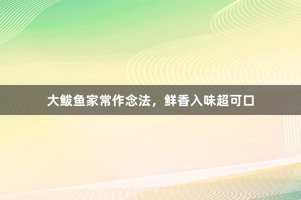 大鲅鱼家常作念法，鲜香入味超可口
